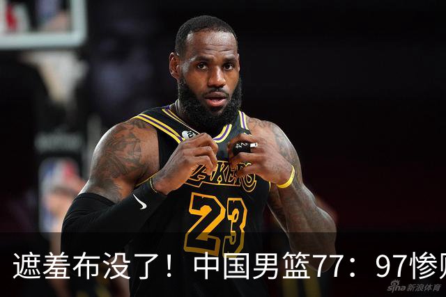 遮羞布没了！中国男篮77：97惨败日本二队，一味单打一点配合都没有